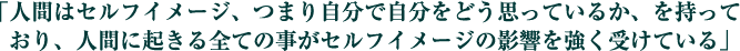 「人間はセルフイメージ、つまり自分で自分をどう思っているか、を持っており、人間に起きる全ての事がセルフイメージの影響を強く受けている」