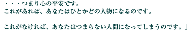 ・・・つまり心の平安です。これがあれば、あなたはひとかどの人物になるのです。

　これがなければ、あなたはつまらない人間になってしまうのです。」