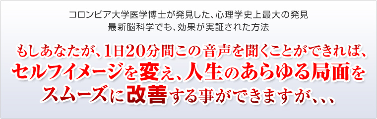 もしあなたが、1日20分間この音声を聞くことができれば、セルフイメージを変え、人生のあらゆる局面をスムーズに改善する事ができますが、、、
