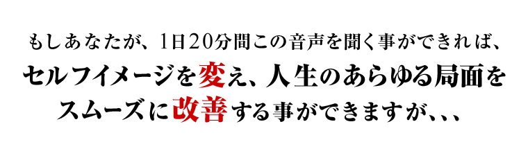 もしあなたが、1日20分間この音声を聞くことができれば、セルフイメージを変え、人生のあらゆる局面をスムーズに改善する事ができますが、、、